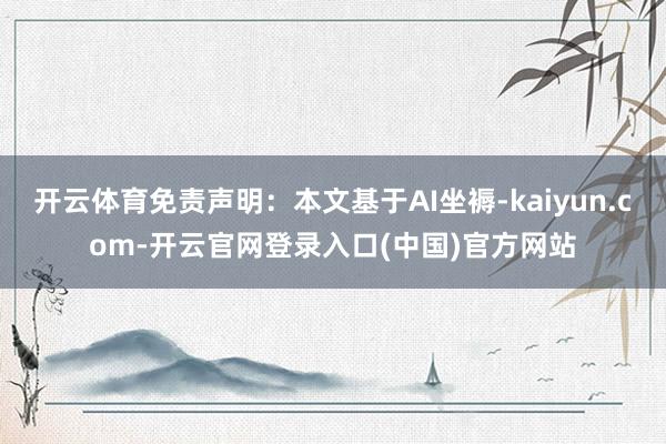 开云体育免责声明：本文基于AI坐褥-kaiyun.com-开云官网登录入口(中国)官方网站