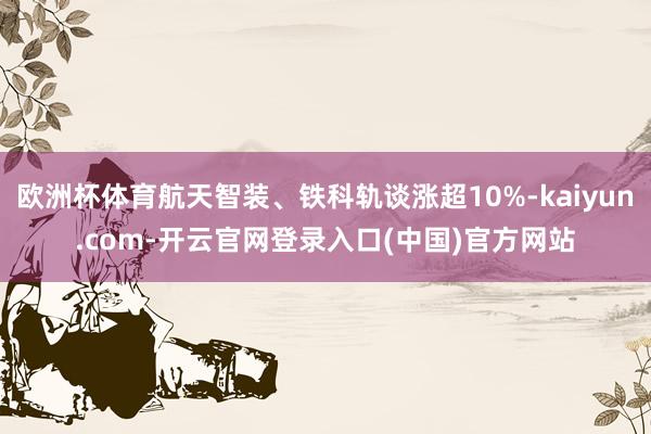 欧洲杯体育航天智装、铁科轨谈涨超10%-kaiyun.com-开云官网登录入口(中国)官方网站