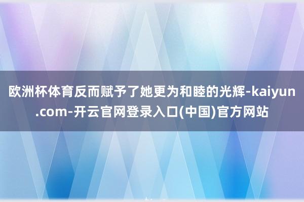 欧洲杯体育反而赋予了她更为和睦的光辉-kaiyun.com-开云官网登录入口(中国)官方网站