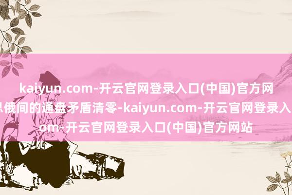 kaiyun.com-开云官网登录入口(中国)官方网站不行能让好意思俄间的通盘矛盾清零-kaiyun.com-开云官网登录入口(中国)官方网站