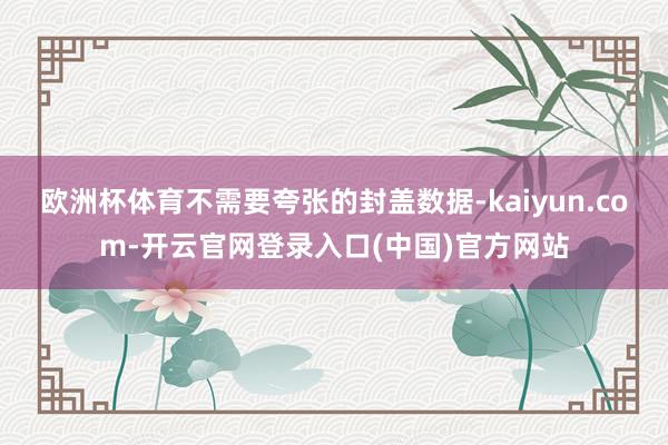 欧洲杯体育不需要夸张的封盖数据-kaiyun.com-开云官网登录入口(中国)官方网站