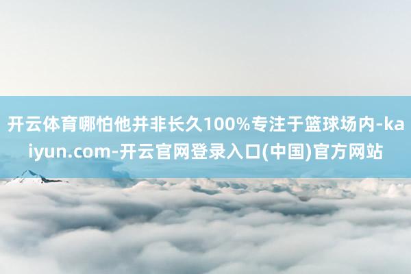 开云体育哪怕他并非长久100%专注于篮球场内-kaiyun.com-开云官网登录入口(中国)官方网站
