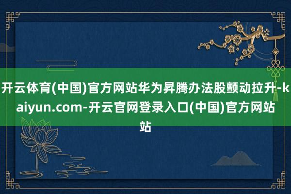 开云体育(中国)官方网站华为昇腾办法股颤动拉升-kaiyun.com-开云官网登录入口(中国)官方网站