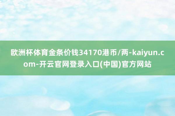 欧洲杯体育金条价钱34170港币/两-kaiyun.com-开云官网登录入口(中国)官方网站