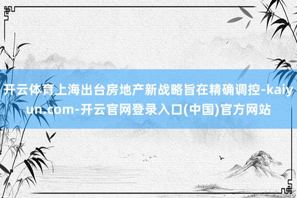 开云体育上海出台房地产新战略旨在精确调控-kaiyun.com-开云官网登录入口(中国)官方网站