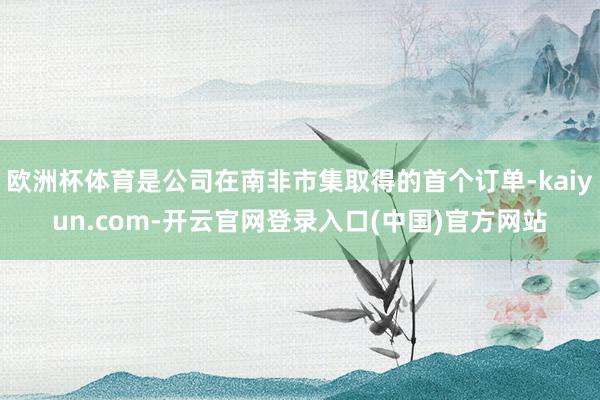 欧洲杯体育是公司在南非市集取得的首个订单-kaiyun.com-开云官网登录入口(中国)官方网站