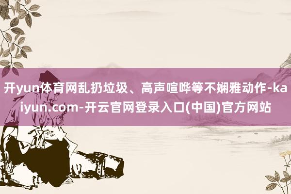 开yun体育网乱扔垃圾、高声喧哗等不娴雅动作-kaiyun.com-开云官网登录入口(中国)官方网站