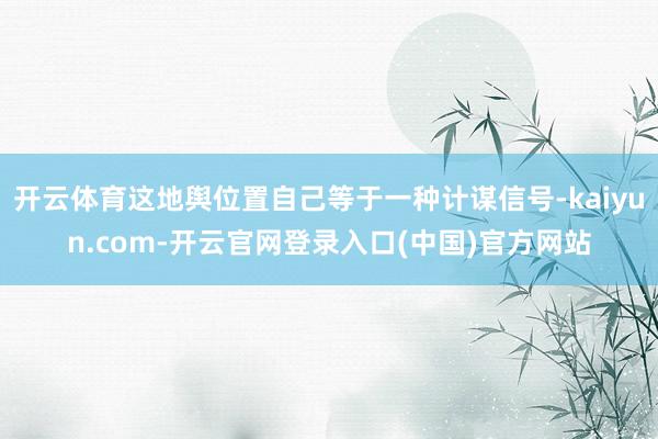 开云体育这地舆位置自己等于一种计谋信号-kaiyun.com-开云官网登录入口(中国)官方网站