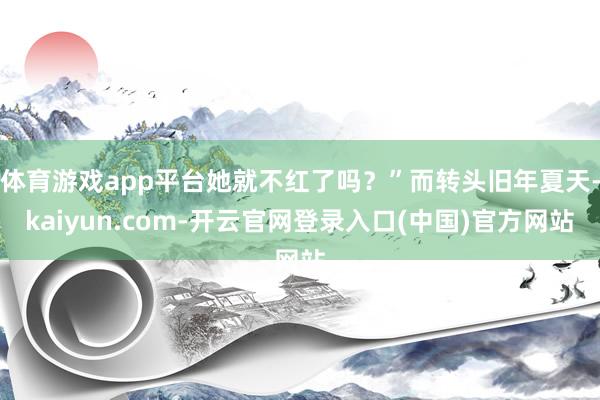 体育游戏app平台她就不红了吗？”而转头旧年夏天-kaiyun.com-开云官网登录入口(中国)官方网站