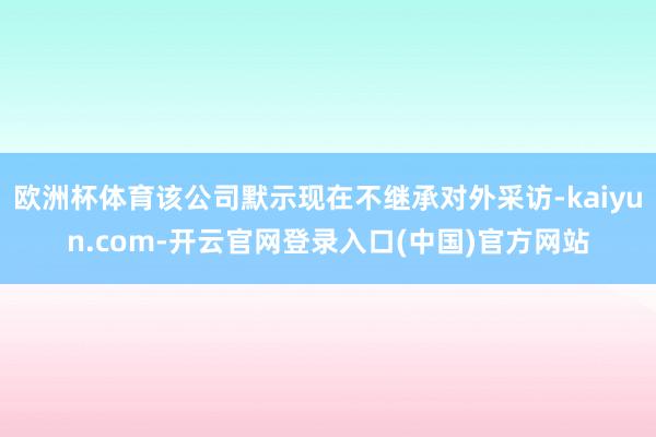 欧洲杯体育该公司默示现在不继承对外采访-kaiyun.com-开云官网登录入口(中国)官方网站