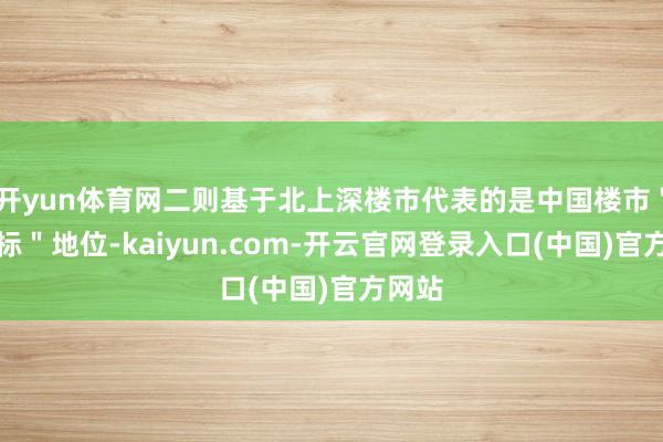 开yun体育网二则基于北上深楼市代表的是中国楼市"风向标"地位-kaiyun.com-开云官网登录入口(中国)官方网站