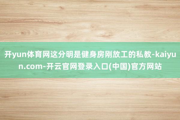 开yun体育网这分明是健身房刚放工的私教-kaiyun.com-开云官网登录入口(中国)官方网站