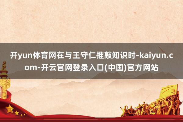 开yun体育网在与王守仁推敲知识时-kaiyun.com-开云官网登录入口(中国)官方网站