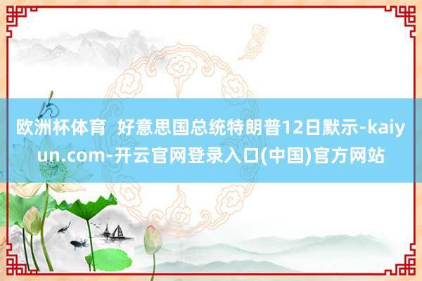 欧洲杯体育 好意思国总统特朗普12日默示-kaiyun.com-开云官网登录入口(中国)官方网站