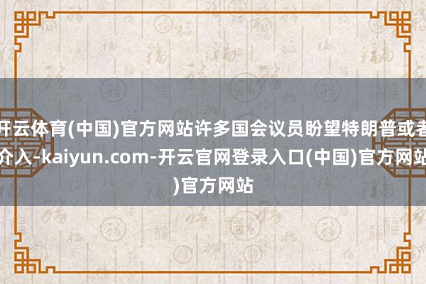 开云体育(中国)官方网站许多国会议员盼望特朗普或者介入-kaiyun.com-开云官网登录入口(中国)官方网站