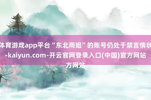 体育游戏app平台“东北雨姐”的账号仍处于禁言情状-kaiyun.com-开云官网登录入口(中国)官方网站