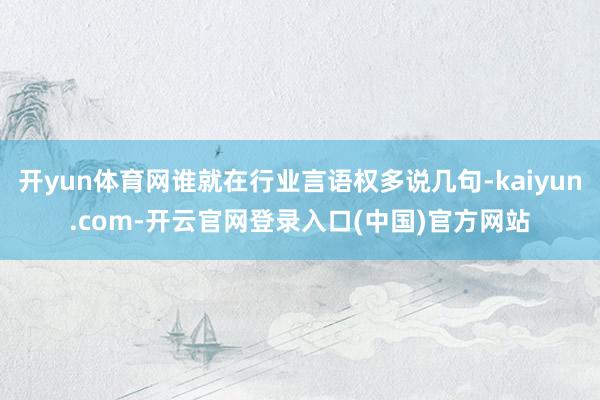 开yun体育网谁就在行业言语权多说几句-kaiyun.com-开云官网登录入口(中国)官方网站