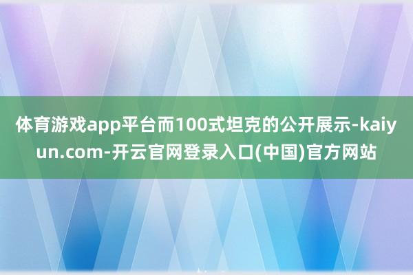 体育游戏app平台而100式坦克的公开展示-kaiyun.com-开云官网登录入口(中国)官方网站