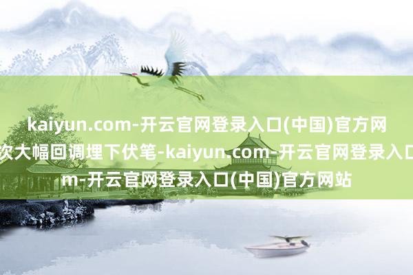 kaiyun.com-开云官网登录入口(中国)官方网站施行上已为本次大幅回调埋下伏笔-kaiyun.com-开云官网登录入口(中国)官方网站