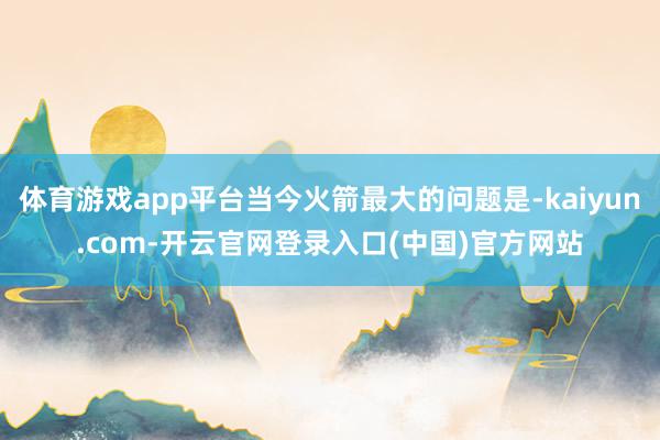 体育游戏app平台当今火箭最大的问题是-kaiyun.com-开云官网登录入口(中国)官方网站