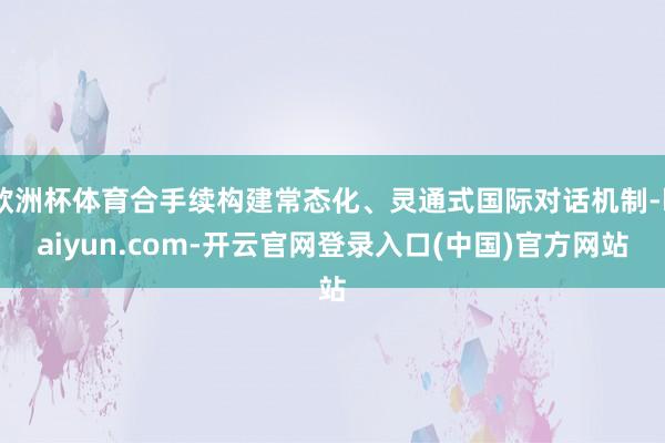 欧洲杯体育合手续构建常态化、灵通式国际对话机制-kaiyun.com-开云官网登录入口(中国)官方网站