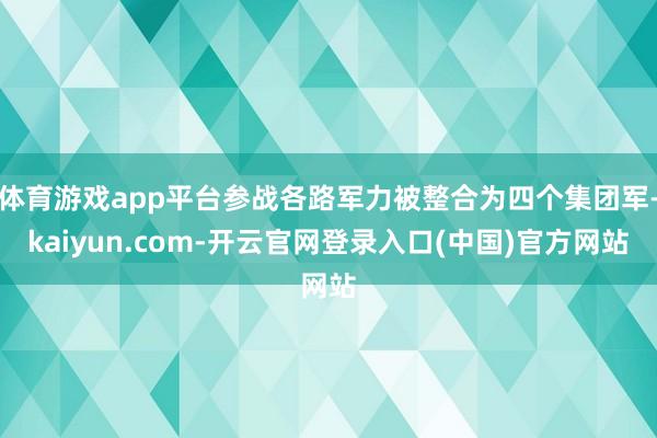 体育游戏app平台参战各路军力被整合为四个集团军-kaiyun.com-开云官网登录入口(中国)官方网站
