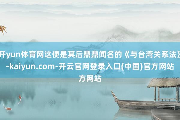 开yun体育网这便是其后鼎鼎闻名的《与台湾关系法》-kaiyun.com-开云官网登录入口(中国)官方网站
