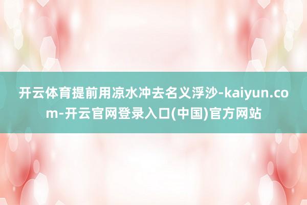 开云体育提前用凉水冲去名义浮沙-kaiyun.com-开云官网登录入口(中国)官方网站