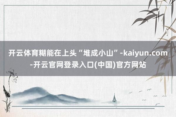 开云体育糊能在上头“堆成小山”-kaiyun.com-开云官网登录入口(中国)官方网站