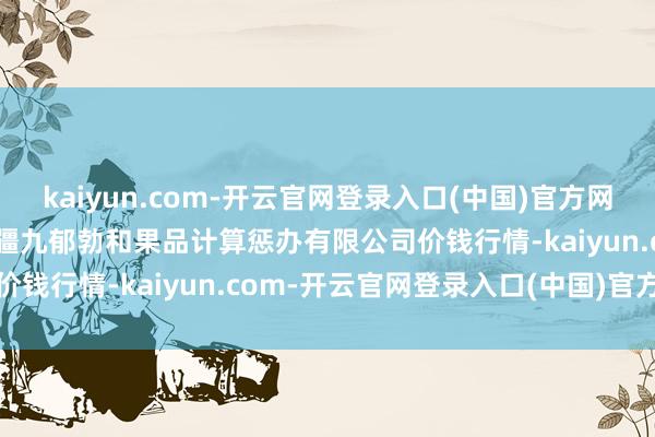 kaiyun.com-开云官网登录入口(中国)官方网站2024年11月11日新疆九郁勃和果品计算惩办有限公司价钱行情-kaiyun.com-开云官网登录入口(中国)官方网站