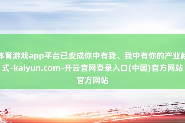 体育游戏app平台已变成你中有我、我中有你的产业款式-kaiyun.com-开云官网登录入口(中国)官方网站
