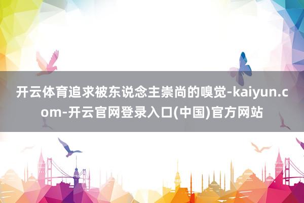 开云体育追求被东说念主崇尚的嗅觉-kaiyun.com-开云官网登录入口(中国)官方网站