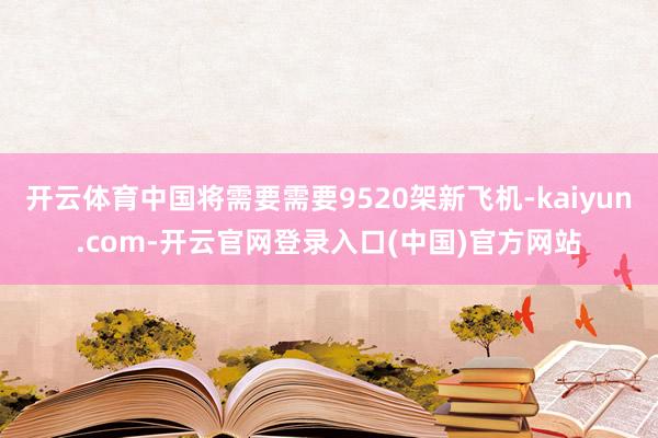 开云体育中国将需要需要9520架新飞机-kaiyun.com-开云官网登录入口(中国)官方网站