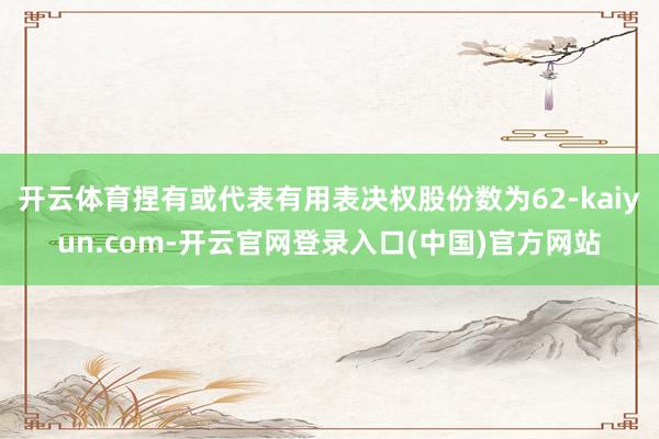 开云体育捏有或代表有用表决权股份数为62-kaiyun.com-开云官网登录入口(中国)官方网站