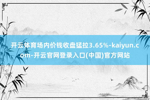 开云体育场内价钱收盘猛拉3.65%-kaiyun.com-开云官网登录入口(中国)官方网站