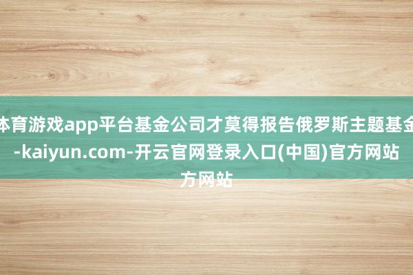 体育游戏app平台基金公司才莫得报告俄罗斯主题基金-kaiyun.com-开云官网登录入口(中国)官方网站