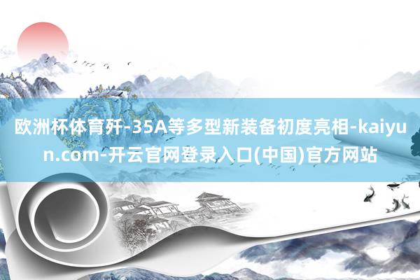 欧洲杯体育歼-35A等多型新装备初度亮相-kaiyun.com-开云官网登录入口(中国)官方网站
