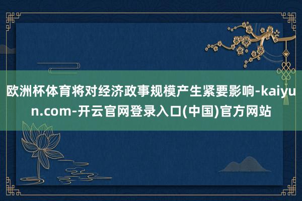 欧洲杯体育将对经济政事规模产生紧要影响-kaiyun.com-开云官网登录入口(中国)官方网站