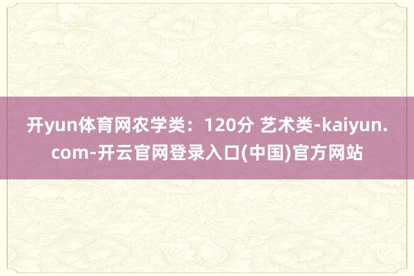开yun体育网农学类：120分 艺术类-kaiyun.com-开云官网登录入口(中国)官方网站