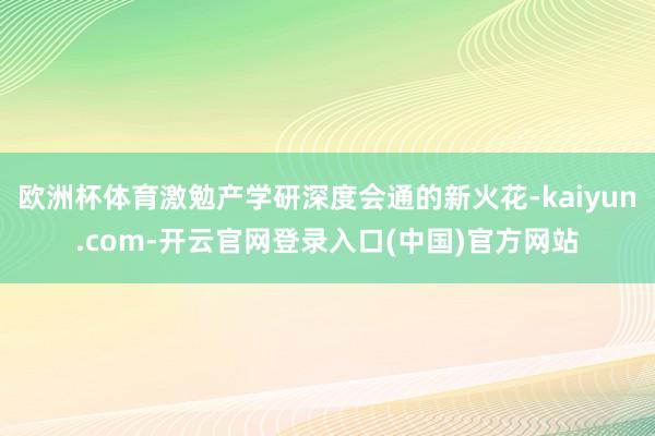 欧洲杯体育激勉产学研深度会通的新火花-kaiyun.com-开云官网登录入口(中国)官方网站
