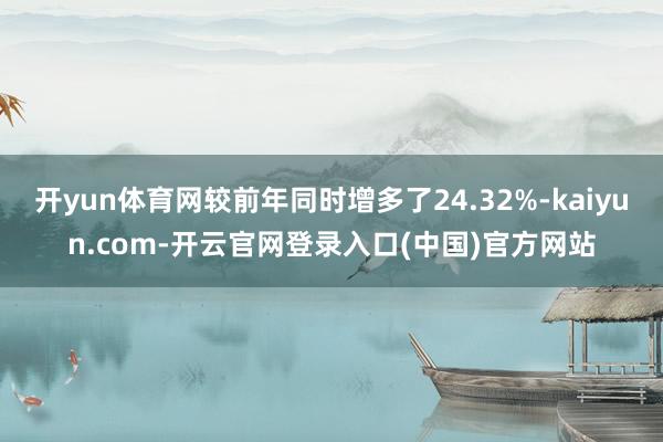 开yun体育网较前年同时增多了24.32%-kaiyun.com-开云官网登录入口(中国)官方网站