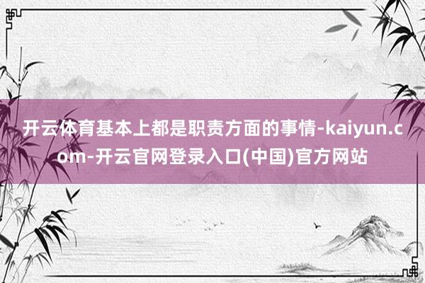 开云体育基本上都是职责方面的事情-kaiyun.com-开云官网登录入口(中国)官方网站
