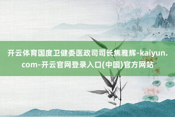 开云体育国度卫健委医政司司长焦雅辉-kaiyun.com-开云官网登录入口(中国)官方网站
