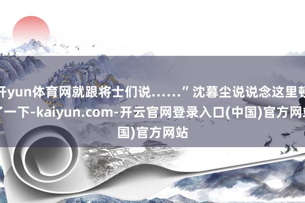 开yun体育网就跟将士们说……”沈暮尘说说念这里顿了一下-kaiyun.com-开云官网登录入口(中国)官方网站