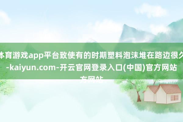 体育游戏app平台致使有的时期塑料泡沫堆在路边很久-kaiyun.com-开云官网登录入口(中国)官方网站