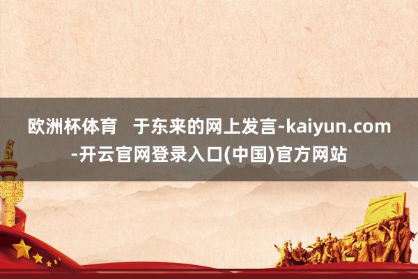 欧洲杯体育   于东来的网上发言-kaiyun.com-开云官网登录入口(中国)官方网站