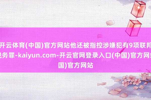 开云体育(中国)官方网站他还被指控涉嫌犯有9项联邦税务罪-kaiyun.com-开云官网登录入口(中国)官方网站