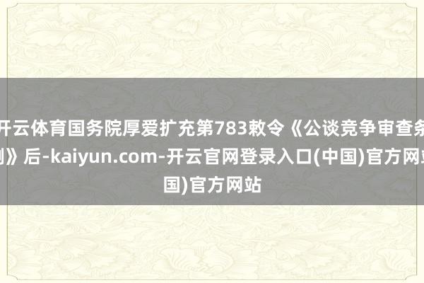 开云体育国务院厚爱扩充第783敕令《公谈竞争审查条例》后-kaiyun.com-开云官网登录入口(中国)官方网站