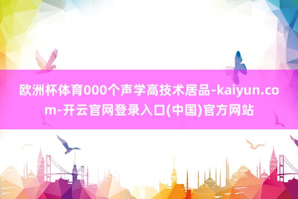 欧洲杯体育000个声学高技术居品-kaiyun.com-开云官网登录入口(中国)官方网站