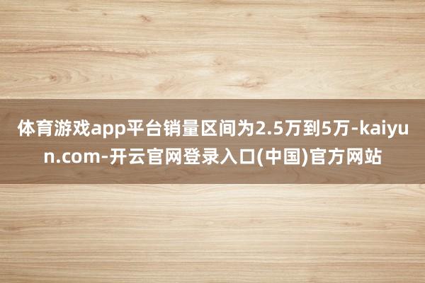 体育游戏app平台销量区间为2.5万到5万-kaiyun.com-开云官网登录入口(中国)官方网站